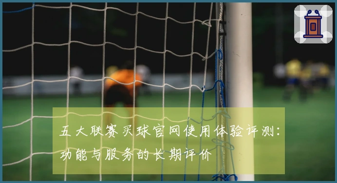 五大联赛买球官网使用体验评测：功能与服务的长期评价
