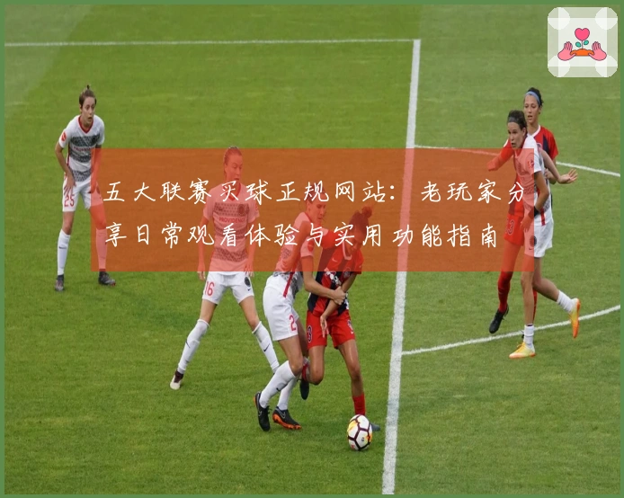 五大联赛买球正规网站：老玩家分享日常观看体验与实用功能指南