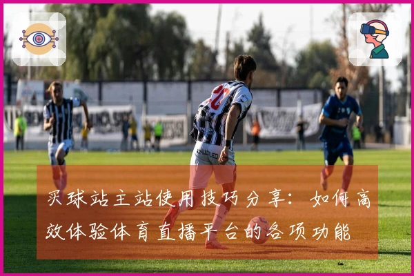 买球站主站使用技巧分享：如何高效体验体育直播平台的各项功能